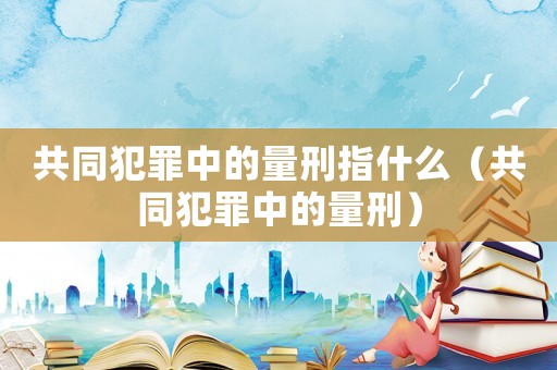 共同犯罪中的量刑指什么（共同犯罪中的量刑）
