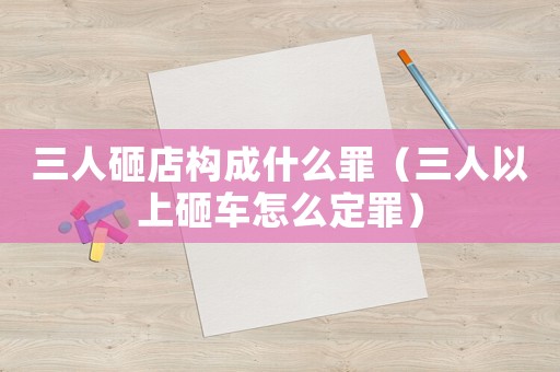 三人砸店構(gòu)成什么罪（三人以上砸車怎么定罪）