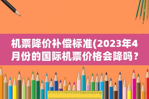 機票降價補償標準(2023年4月份的國際機票價格會降嗎？)