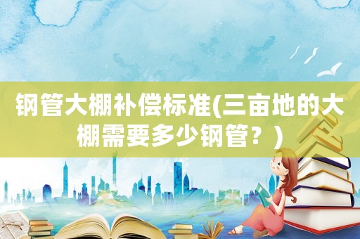 鋼管大棚補償標準(三畝地的大棚需要多少鋼管？)