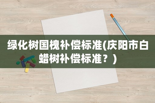 綠化樹國槐補償標準(慶陽市白蠟樹補償標準？)