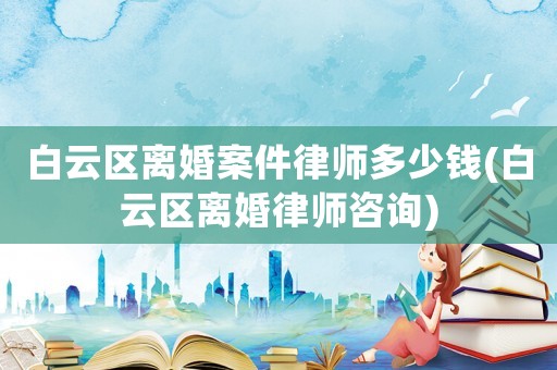 白云區(qū)離婚案件律師多少錢(白云區(qū)離婚律師咨詢)