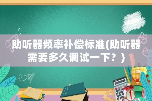 助聽器頻率補償標準(助聽器需要多久調試一下？)