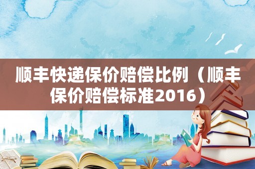 順豐快遞保價賠償比例（順豐保價賠償標準2016）