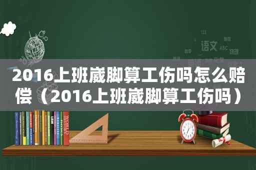 2016上班崴腳算工傷嗎怎么賠償（2016上班崴腳算工傷嗎）