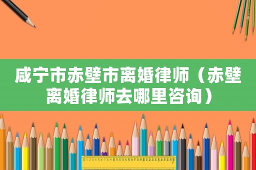 咸寧市赤壁市離婚律師（赤壁離婚律師去哪里咨詢）