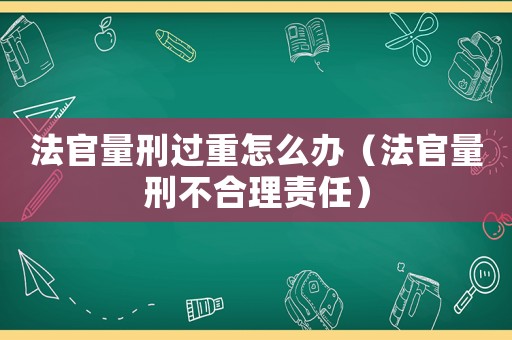 法官量刑過重怎么辦（法官量刑不合理責任）