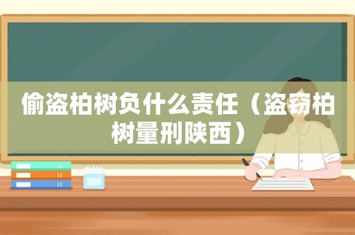 偷盜柏樹負什么責任（盜竊柏樹量刑陜西）