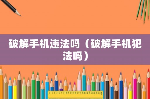 破解手機(jī)違法嗎（破解手機(jī)犯法嗎）