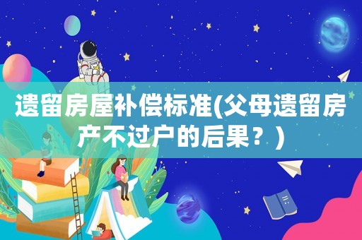 遺留房屋補償標準(父母遺留房產不過戶的后果？)