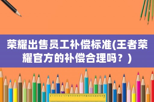 榮耀出售員工補償標準(王者榮耀官方的補償合理嗎？)