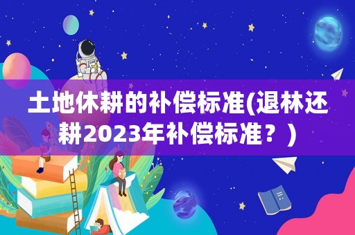 土地休耕的補償標準(退林還耕2023年補償標準？)