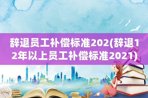 辭退員工補償標準202(辭退12年以上員工補償標準2021)