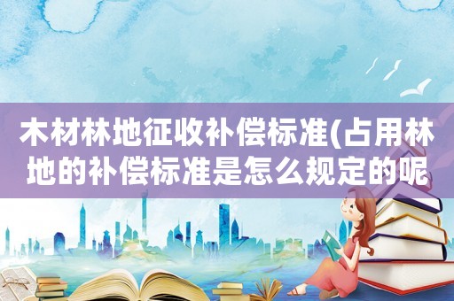 木材林地征收補償標準(占用林地的補償標準是怎么規定的呢？)