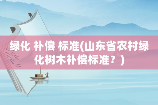 綠化 補(bǔ)償 標(biāo)準(zhǔn)(山東省農(nóng)村綠化樹木補(bǔ)償標(biāo)準(zhǔn)？)