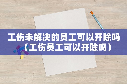 工傷未解決的員工可以開除嗎（工傷員工可以開除嗎）