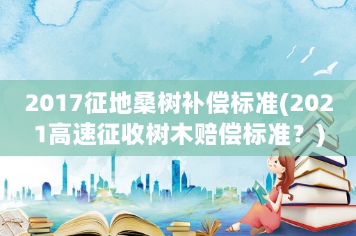 2017征地桑樹補(bǔ)償標(biāo)準(zhǔn)(2021高速征收樹木賠償標(biāo)準(zhǔn)？)