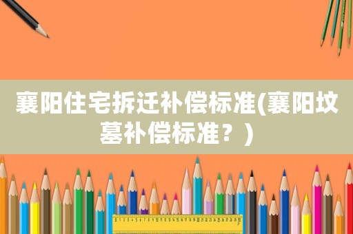 襄陽住宅拆遷補償標準(襄陽墳墓補償標準？)