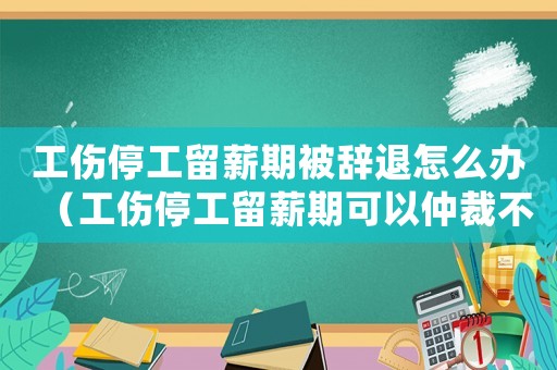 工傷停工留薪期被辭退怎么辦（工傷停工留薪期可以仲裁不）