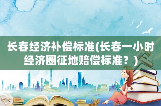 長春經濟補償標準(長春一小時經濟圈征地賠償標準？)