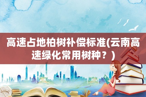 高速占地柏樹補(bǔ)償標(biāo)準(zhǔn)(云南高速綠化常用樹種？)