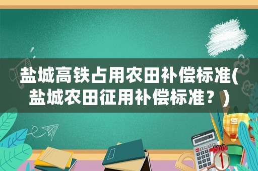鹽城高鐵占用農田補償標準(鹽城農田征用補償標準？)