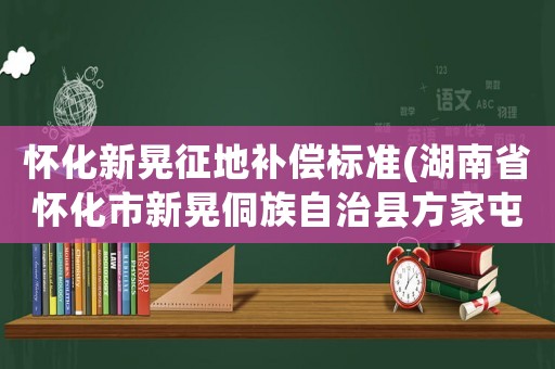 懷化新晃征地補償標準(湖南省懷化市新晃侗族自治縣方家屯鄉上寨村郵編是什么？)