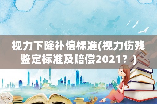 視力下降補償標準(視力傷殘鑒定標準及賠償2021？)