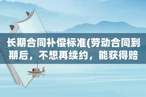 長期合同補償標準(勞動合同到期后，不想再續約，能獲得賠償嗎？)