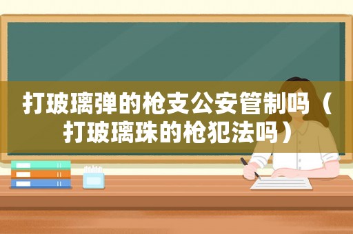 打玻璃彈的槍支公安管制嗎（打玻璃珠的槍犯法嗎）