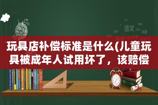 玩具店補(bǔ)償標(biāo)準(zhǔn)是什么(兒童玩具被成年人試用壞了，該賠償嗎？)
