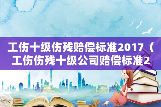 工傷十級傷殘賠償標準2017（工傷傷殘十級公司賠償標準2015）