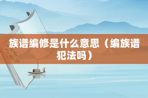 族譜編修是什么意思（編族譜犯法嗎）