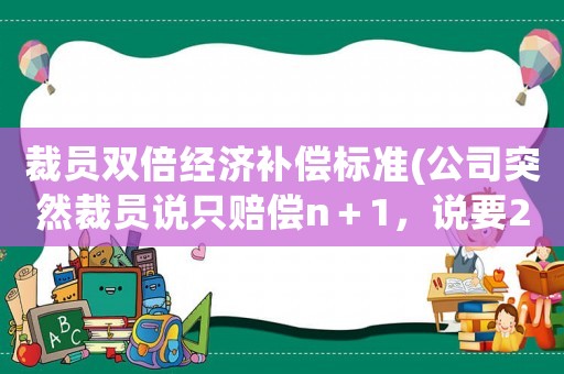 裁員雙倍經濟補償標準(公司突然裁員說只賠償n＋1，說要2n就去仲裁，這樣合理嗎？)