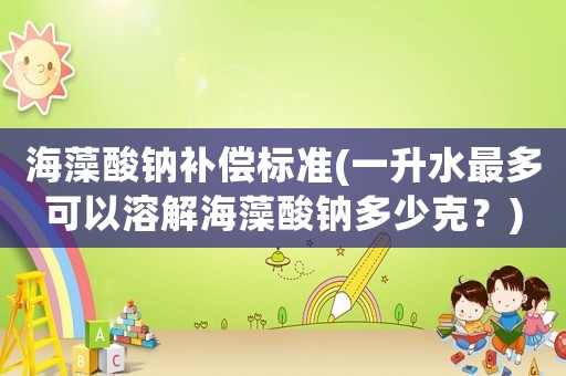 海藻酸鈉補償標準(一升水最多可以溶解海藻酸鈉多少克？)