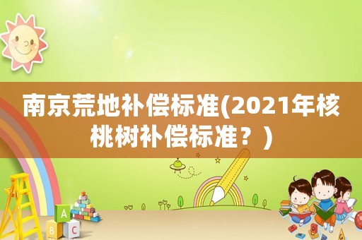 南京荒地補(bǔ)償標(biāo)準(zhǔn)(2021年核桃樹補(bǔ)償標(biāo)準(zhǔn)？)