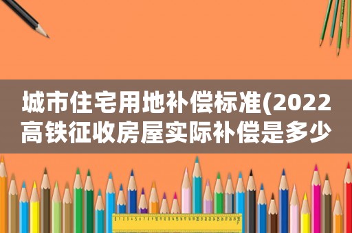 城市住宅用地補(bǔ)償標(biāo)準(zhǔn)(2022高鐵征收房屋實際補(bǔ)償是多少？)