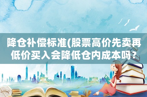降倉(cāng)補(bǔ)償標(biāo)準(zhǔn)(股票高價(jià)先賣(mài)再低價(jià)買(mǎi)入會(huì)降低倉(cāng)內(nèi)成本嗎？)