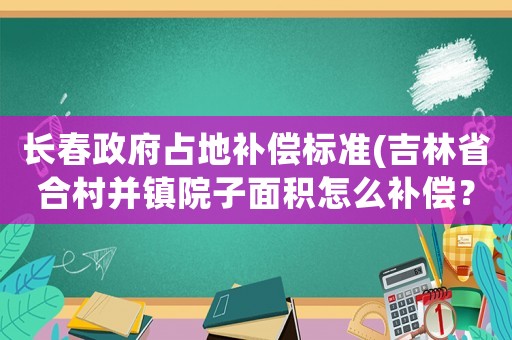長春政府占地補償標準(吉林省合村并鎮院子面積怎么補償？)