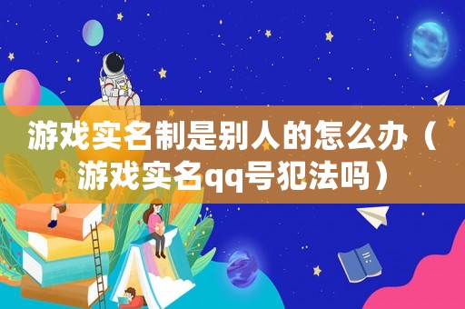 游戲實名制是別人的怎么辦（游戲實名qq號犯法嗎）