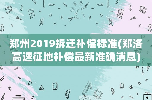 鄭州2019拆遷補償標準(鄭洛高速征地補償最新準確消息)