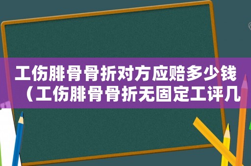 工傷腓骨骨折對方應賠多少錢（工傷腓骨骨折無固定工評幾級傷殘）