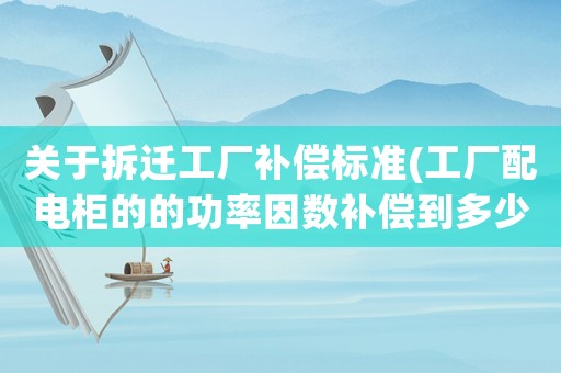 關于拆遷工廠補償標準(工廠配電柜的的功率因數補償到多少合適？要到0.99還是剛過0.90就好？為什么？)