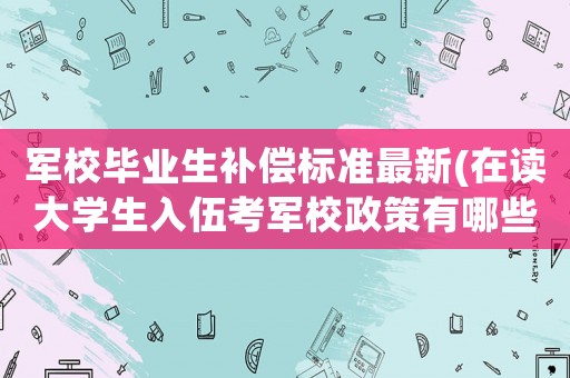 軍校畢業生補償標準最新(在讀大學生入伍考軍校政策有哪些)