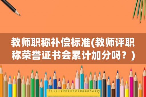 教師職稱補償標準(教師評職稱榮譽證書會累計加分嗎？)