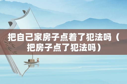 把自己家房子點著了犯法嗎（把房子點了犯法嗎）