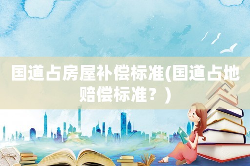 國道占房屋補償標準(國道占地賠償標準？)