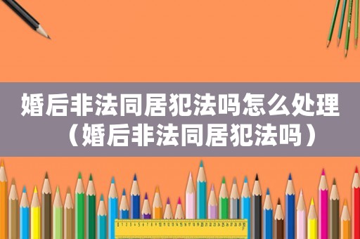 婚后非法同居犯法嗎怎么處理（婚后非法同居犯法嗎）
