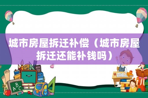城市房屋拆遷補償（城市房屋拆遷還能補錢嗎）