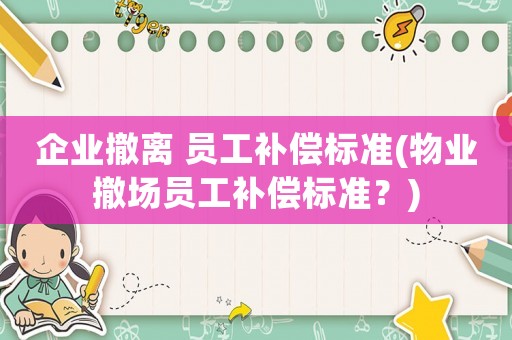 企業(yè)撤離 員工補(bǔ)償標(biāo)準(zhǔn)(物業(yè)撤場(chǎng)員工補(bǔ)償標(biāo)準(zhǔn)？)